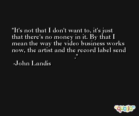 It's not that I don't want to, it's just that there's no money in it. By that I mean the way the video business works now, the artist and the record label send                                         . -John Landis