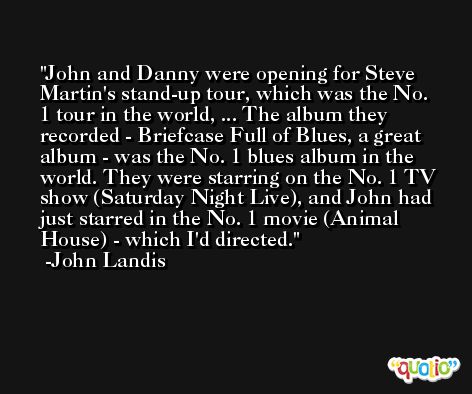 John and Danny were opening for Steve Martin's stand-up tour, which was the No. 1 tour in the world, ... The album they recorded - Briefcase Full of Blues, a great album - was the No. 1 blues album in the world. They were starring on the No. 1 TV show (Saturday Night Live), and John had just starred in the No. 1 movie (Animal House) - which I'd directed. -John Landis