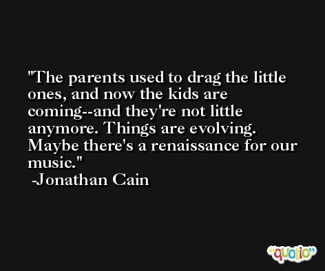 The parents used to drag the little ones, and now the kids are coming--and they're not little anymore. Things are evolving. Maybe there's a renaissance for our music. -Jonathan Cain