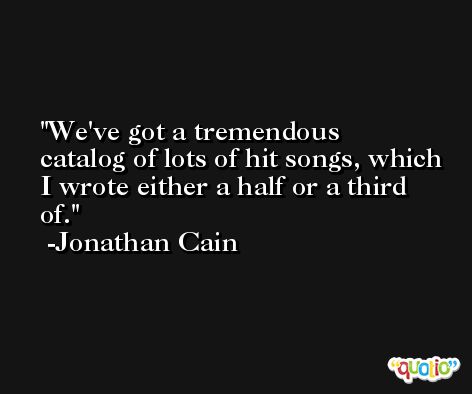 We've got a tremendous catalog of lots of hit songs, which I wrote either a half or a third of. -Jonathan Cain