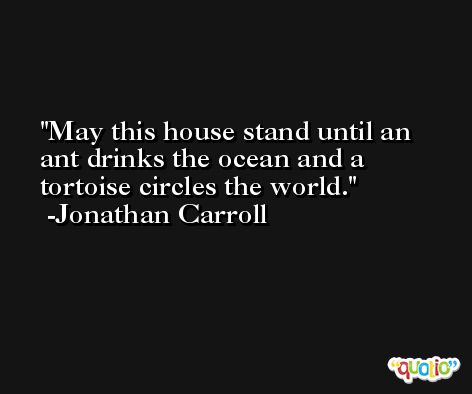 May this house stand until an ant drinks the ocean and a tortoise circles the world. -Jonathan Carroll