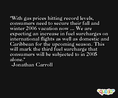 With gas prices hitting record levels, consumers need to secure their fall and winter 2006 vacation now ... We are expecting an increase in fuel surcharges on international flights as well as domestic and Caribbean for the upcoming season. This will mark the third fuel surcharge that consumers will be subjected to in 2005 alone. -Jonathan Carroll