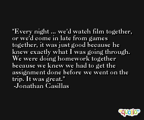 Every night ... we'd watch film together, or we'd come in late from games together, it was just good because he knew exactly what I was going through. We were doing homework together because we knew we had to get the assignment done before we went on the trip. It was great. -Jonathan Casillas