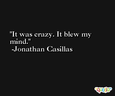 It was crazy. It blew my mind. -Jonathan Casillas