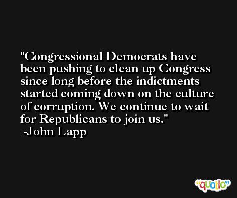 Congressional Democrats have been pushing to clean up Congress since long before the indictments started coming down on the culture of corruption. We continue to wait for Republicans to join us. -John Lapp