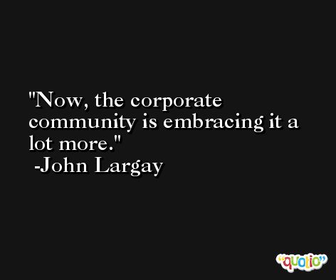 Now, the corporate community is embracing it a lot more. -John Largay