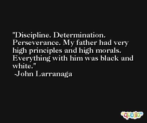 Discipline. Determination. Perseverance. My father had very high principles and high morals. Everything with him was black and white. -John Larranaga