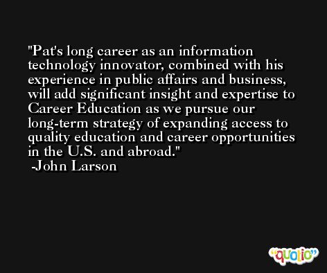 Pat's long career as an information technology innovator, combined with his experience in public affairs and business, will add significant insight and expertise to Career Education as we pursue our long-term strategy of expanding access to quality education and career opportunities in the U.S. and abroad. -John Larson