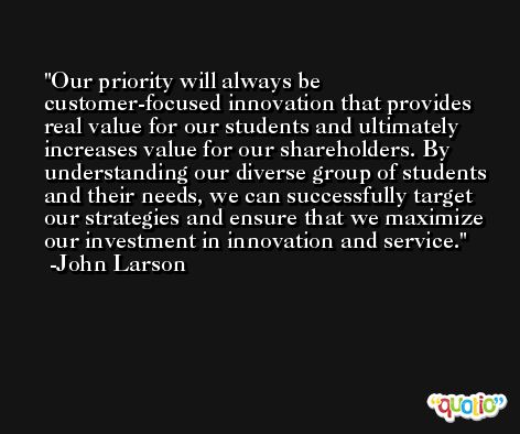 Our priority will always be customer-focused innovation that provides real value for our students and ultimately increases value for our shareholders. By understanding our diverse group of students and their needs, we can successfully target our strategies and ensure that we maximize our investment in innovation and service. -John Larson