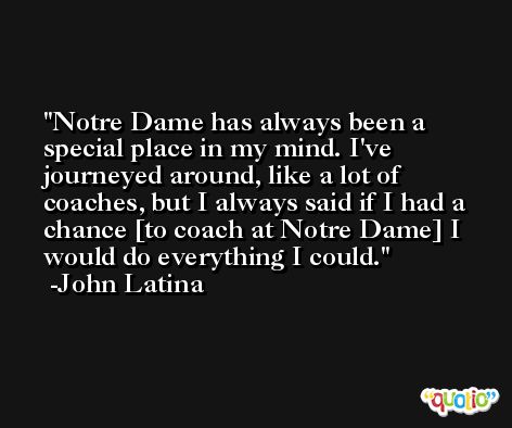 Notre Dame has always been a special place in my mind. I've journeyed around, like a lot of coaches, but I always said if I had a chance [to coach at Notre Dame] I would do everything I could. -John Latina