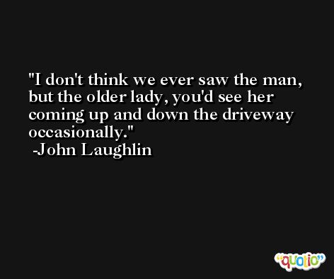 I don't think we ever saw the man, but the older lady, you'd see her coming up and down the driveway occasionally. -John Laughlin