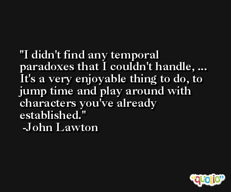 I didn't find any temporal paradoxes that I couldn't handle, ... It's a very enjoyable thing to do, to jump time and play around with characters you've already established. -John Lawton