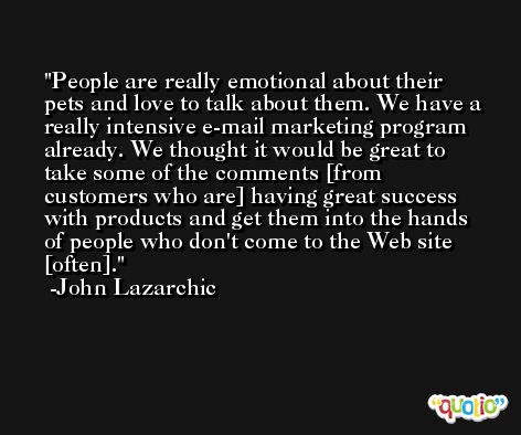 People are really emotional about their pets and love to talk about them. We have a really intensive e-mail marketing program already. We thought it would be great to take some of the comments [from customers who are] having great success with products and get them into the hands of people who don't come to the Web site [often]. -John Lazarchic