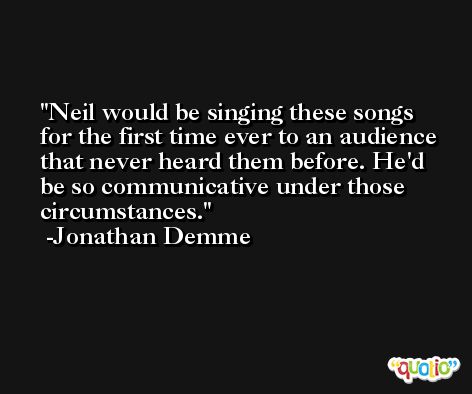 Neil would be singing these songs for the first time ever to an audience that never heard them before. He'd be so communicative under those circumstances. -Jonathan Demme