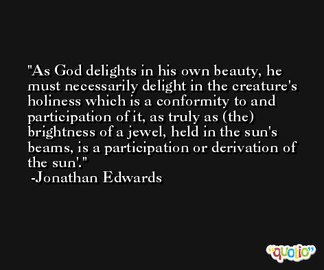 As God delights in his own beauty, he must necessarily delight in the creature's holiness which is a conformity to and participation of it, as truly as (the) brightness of a jewel, held in the sun's beams, is a participation or derivation of the sun'. -Jonathan Edwards