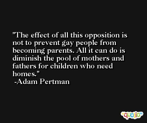 The effect of all this opposition is not to prevent gay people from becoming parents. All it can do is diminish the pool of mothers and fathers for children who need homes. -Adam Pertman