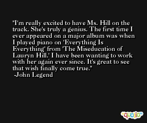 I'm really excited to have Ms. Hill on the track. She's truly a genius. The first time I ever appeared on a major album was when I played piano on 'Everything Is Everything' from 'The Miseducation of Lauryn Hill.' I have been wanting to work with her again ever since. It's great to see that wish finally come true. -John Legend
