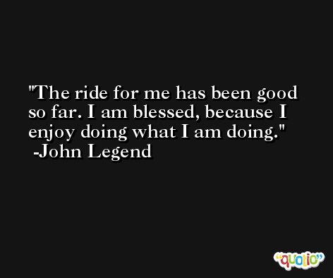 The ride for me has been good so far. I am blessed, because I enjoy doing what I am doing. -John Legend