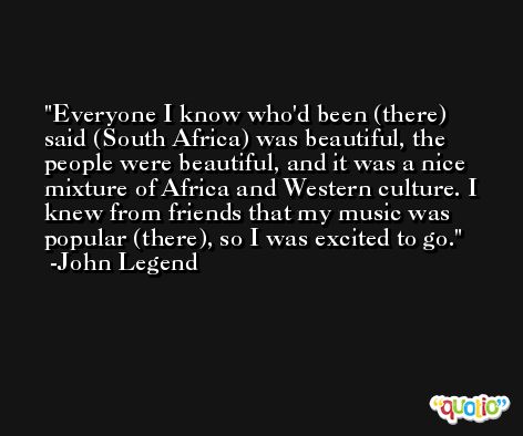 Everyone I know who'd been (there) said (South Africa) was beautiful, the people were beautiful, and it was a nice mixture of Africa and Western culture. I knew from friends that my music was popular (there), so I was excited to go. -John Legend
