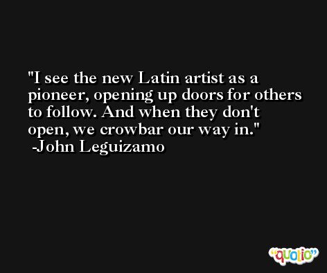 I see the new Latin artist as a pioneer, opening up doors for others to follow. And when they don't open, we crowbar our way in. -John Leguizamo