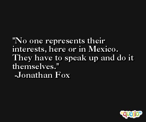 No one represents their interests, here or in Mexico. They have to speak up and do it themselves. -Jonathan Fox