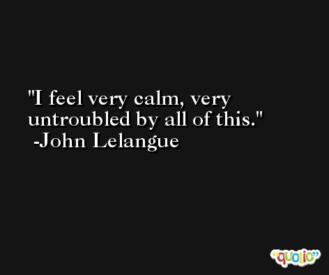 I feel very calm, very untroubled by all of this. -John Lelangue