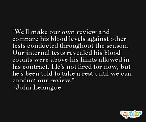 We'll make our own review and compare his blood levels against other tests conducted throughout the season. Our internal tests revealed his blood counts were above his limits allowed in his contract. He's not fired for now, but he's been told to take a rest until we can conduct our review. -John Lelangue