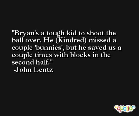 Bryan's a tough kid to shoot the ball over. He (Kindred) missed a couple 'bunnies', but he saved us a couple times with blocks in the second half. -John Lentz