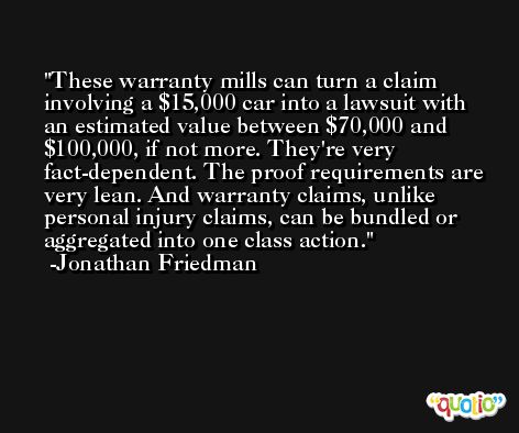 These warranty mills can turn a claim involving a $15,000 car into a lawsuit with an estimated value between $70,000 and $100,000, if not more. They're very fact-dependent. The proof requirements are very lean. And warranty claims, unlike personal injury claims, can be bundled or aggregated into one class action. -Jonathan Friedman