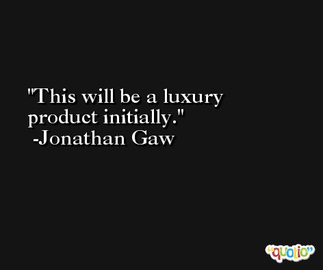 This will be a luxury product initially. -Jonathan Gaw