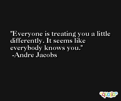 Everyone is treating you a little differently. It seems like everybody knows you. -Andre Jacobs
