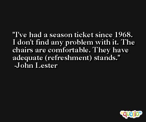 I've had a season ticket since 1968. I don't find any problem with it. The chairs are comfortable. They have adequate (refreshment) stands. -John Lester