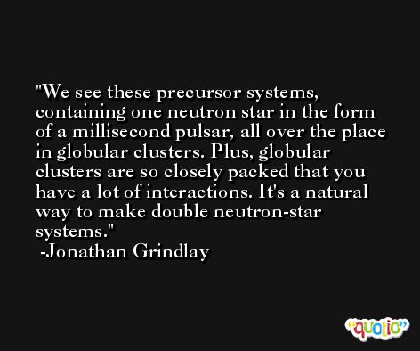 We see these precursor systems, containing one neutron star in the form of a millisecond pulsar, all over the place in globular clusters. Plus, globular clusters are so closely packed that you have a lot of interactions. It's a natural way to make double neutron-star systems. -Jonathan Grindlay
