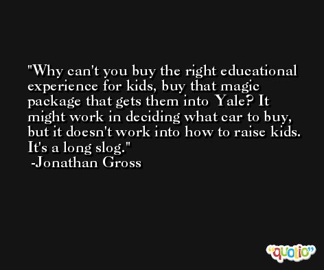 Why can't you buy the right educational experience for kids, buy that magic package that gets them into Yale? It might work in deciding what car to buy, but it doesn't work into how to raise kids. It's a long slog. -Jonathan Gross