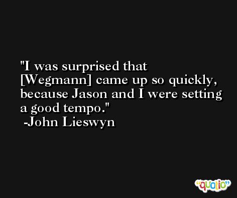 I was surprised that [Wegmann] came up so quickly, because Jason and I were setting a good tempo. -John Lieswyn