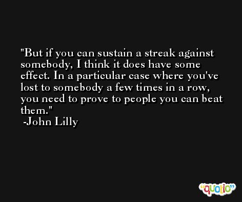 But if you can sustain a streak against somebody, I think it does have some effect. In a particular case where you've lost to somebody a few times in a row, you need to prove to people you can beat them. -John Lilly
