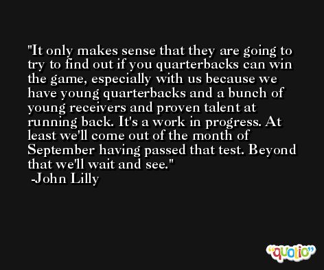 It only makes sense that they are going to try to find out if you quarterbacks can win the game, especially with us because we have young quarterbacks and a bunch of young receivers and proven talent at running back. It's a work in progress. At least we'll come out of the month of September having passed that test. Beyond that we'll wait and see. -John Lilly
