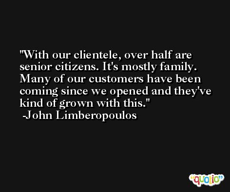 With our clientele, over half are senior citizens. It's mostly family. Many of our customers have been coming since we opened and they've kind of grown with this. -John Limberopoulos