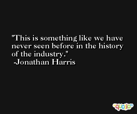 This is something like we have never seen before in the history of the industry. -Jonathan Harris