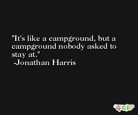 It's like a campground, but a campground nobody asked to stay at. -Jonathan Harris