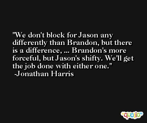 We don't block for Jason any differently than Brandon, but there is a difference, ... Brandon's more forceful, but Jason's shifty. We'll get the job done with either one. -Jonathan Harris