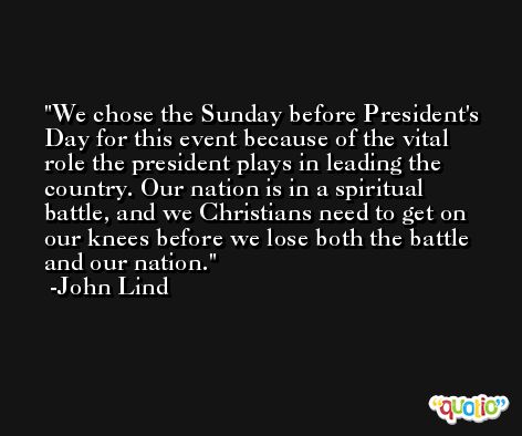 We chose the Sunday before President's Day for this event because of the vital role the president plays in leading the country. Our nation is in a spiritual battle, and we Christians need to get on our knees before we lose both the battle and our nation. -John Lind
