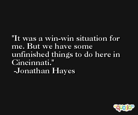 It was a win-win situation for me. But we have some unfinished things to do here in Cincinnati. -Jonathan Hayes