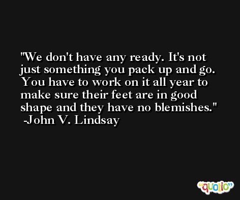 We don't have any ready. It's not just something you pack up and go. You have to work on it all year to make sure their feet are in good shape and they have no blemishes. -John V. Lindsay