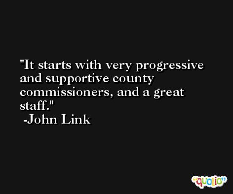 It starts with very progressive and supportive county commissioners, and a great staff. -John Link