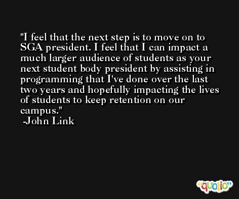I feel that the next step is to move on to SGA president. I feel that I can impact a much larger audience of students as your next student body president by assisting in programming that I've done over the last two years and hopefully impacting the lives of students to keep retention on our campus. -John Link