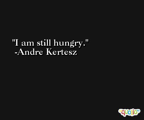 I am still hungry. -Andre Kertesz