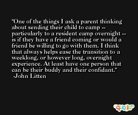 One of the things I ask a parent thinking about sending their child to camp -- particularly to a resident camp overnight -- is if they have a friend coming or would a friend be willing to go with them. I think that always helps ease the transition to a weeklong, or however long, overnight experience. At least have one person that can be their buddy and their confidant. -John Litten