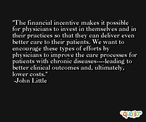 The financial incentive makes it possible for physicians to invest in themselves and in their practices so that they can deliver even better care to their patients. We want to encourage these types of efforts by physicians to improve the care processes for patients with chronic diseases----leading to better clinical outcomes and, ultimately, lower costs. -John Little