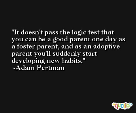 It doesn't pass the logic test that you can be a good parent one day as a foster parent, and as an adoptive parent you'll suddenly start developing new habits. -Adam Pertman